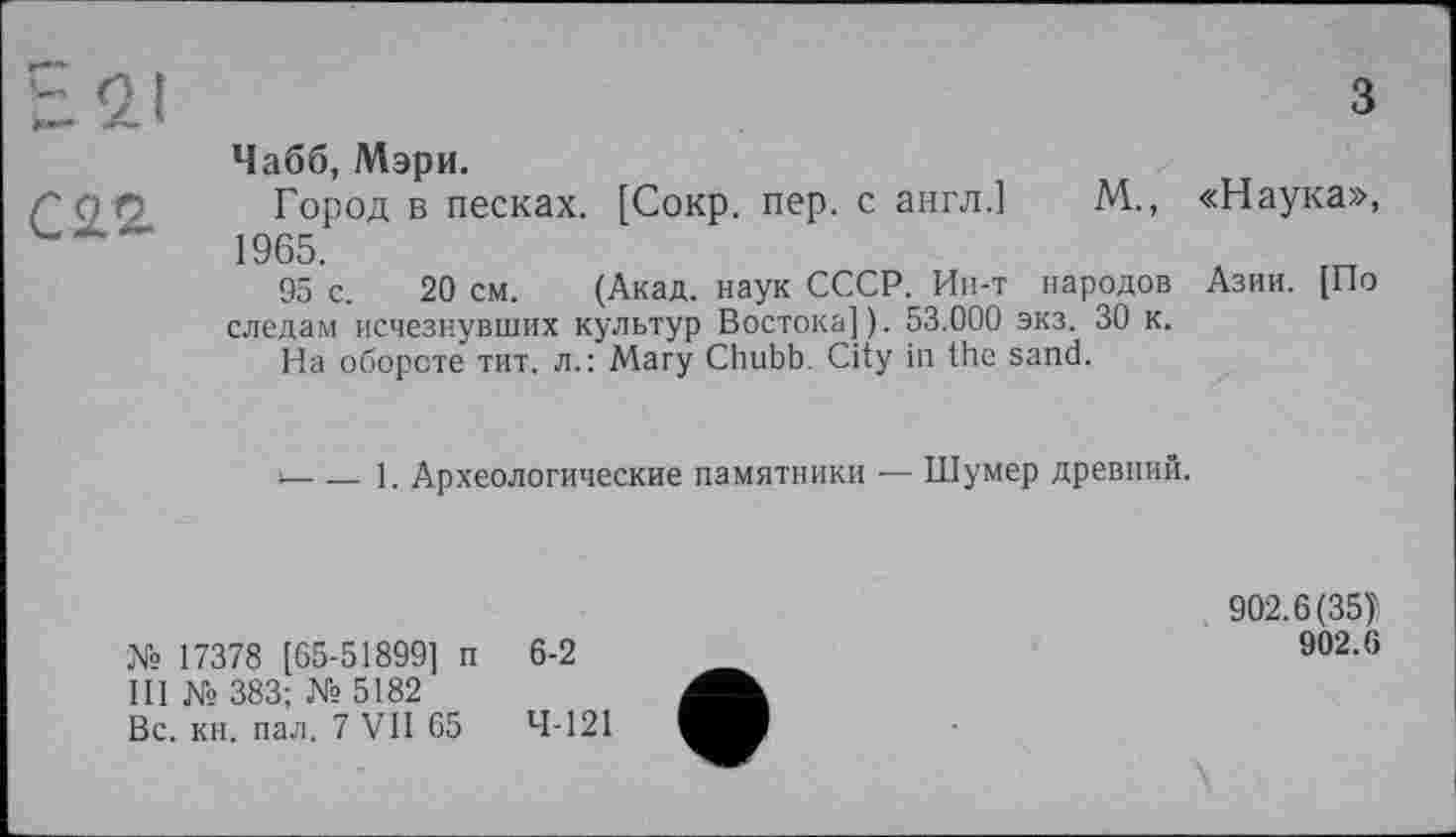 ﻿Чабб, Мэри.
Л <7 0 Город в песках. [Сокр. пер. с англ.] М., «Наука», ------	1965.
95 с. 20 см. (Акад, наук СССР. Ин-т народов Азии. [По следам исчезнувших культур Востока]). 53.000 экз. 30 к.
На обороте тит. л.: Mary Chubb. City in the sand.
‘---1. Археологические памятники — Шумер древний.
№ 17378 [65-51899] п III № 383; № 5182 Вс. кн. пал. 7 VII 65
6-2
4-121
902.6(35)
902.6